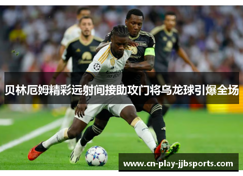 贝林厄姆精彩远射间接助攻门将乌龙球引爆全场 贝林厄姆精彩远射间接助攻门将乌龙球引爆全场