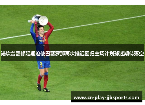 诺坎普翻修延期迫使巴塞罗那再次推迟回归主场计划球迷期待落空